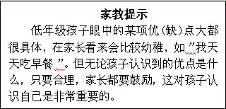 文本框: 家教提示低年级孩子眼中的某项优(缺)点大都很具体，在家长看来会比较幼稚，如”我天天吃早餐”。但无论孩子认识到的优点是什么，只要合理，家长都要鼓励，这对孩子认识自己是非常重要的。